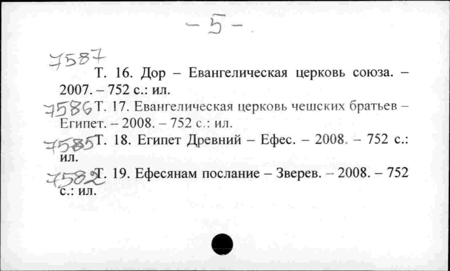 ﻿T. 16. Дор - Евангелическая церковь союза. -2007. - 752 с.: ил.
17.	Евангелическая церковь чешских братьев -Египет. - 2008. - 752 с.: ил.
18.	Египет Древний - Ефес. - 2008. - 752 с.: ил.
jj. 19. Ефесянам послание - Зверев. - 2008. - 752